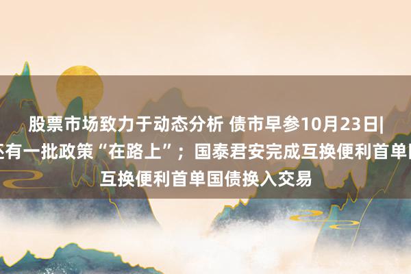 股票市场致力于动态分析 债市早参10月23日|发改委显现还有一批政策“在路上”；国泰君安完成互换便利首单国债换入交易