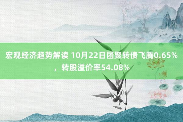 宏观经济趋势解读 10月22日团聚转债飞腾0.65%，转股溢价率54.08%