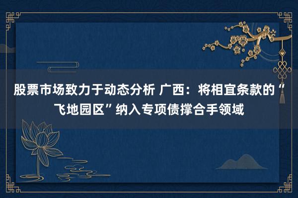 股票市场致力于动态分析 广西：将相宜条款的“飞地园区”纳入专项债撑合手领域