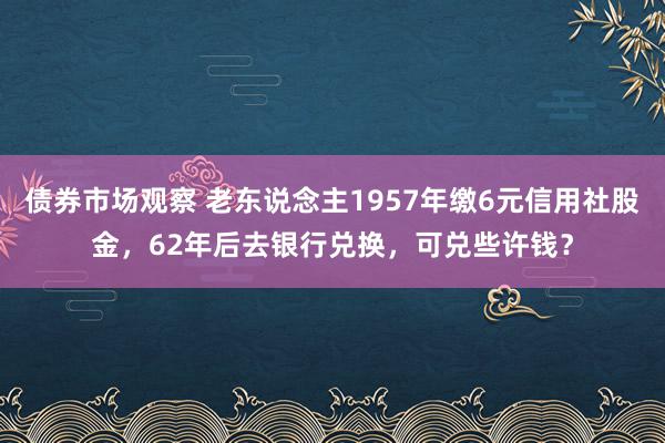 债券市场观察 老东说念主1957年缴6元信用社股金，62年后去银行兑换，可兑些许钱？