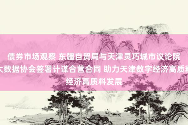 债券市场观察 东疆自贸局与天津灵巧城市议论院、市大数据协会签署计谋合营合同 助力天津数字经济高质料发展