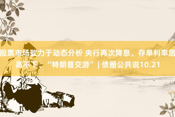 股票市场致力于动态分析 央行再次降息、存单利率居高不下、“特朗普交游” | 债圈公共说10.21