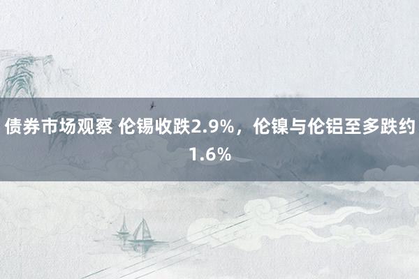 债券市场观察 伦锡收跌2.9%，伦镍与伦铝至多跌约1.6%