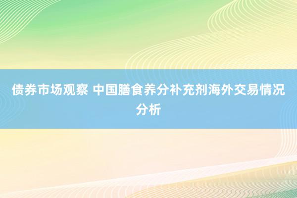 债券市场观察 中国膳食养分补充剂海外交易情况分析