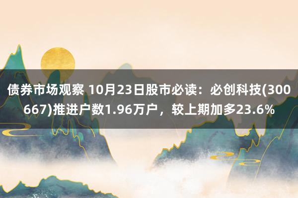 债券市场观察 10月23日股市必读：必创科技(300667)推进户数1.96万户，较上期加多23.6%