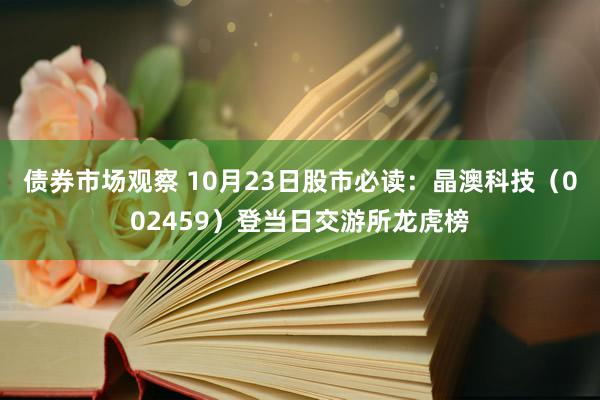 债券市场观察 10月23日股市必读：晶澳科技（002459）登当日交游所龙虎榜