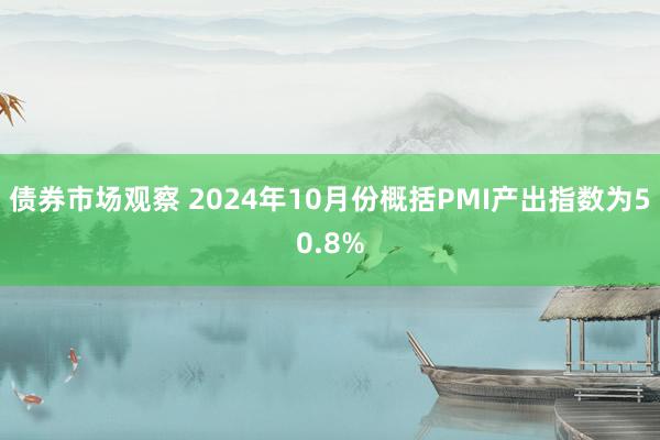 债券市场观察 2024年10月份概括PMI产出指数为50.8%