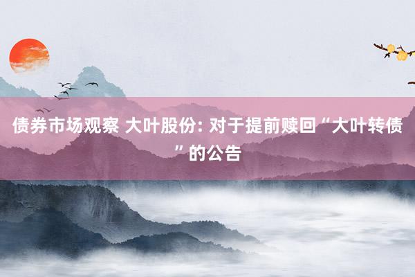 债券市场观察 大叶股份: 对于提前赎回“大叶转债”的公告