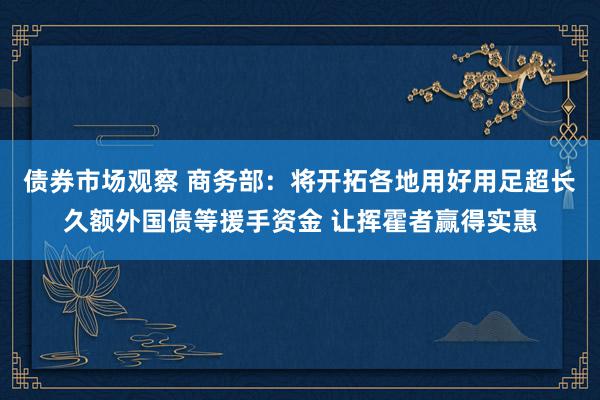 债券市场观察 商务部：将开拓各地用好用足超长久额外国债等援手资金 让挥霍者赢得实惠