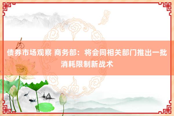 债券市场观察 商务部：将会同相关部门推出一批消耗限制新战术