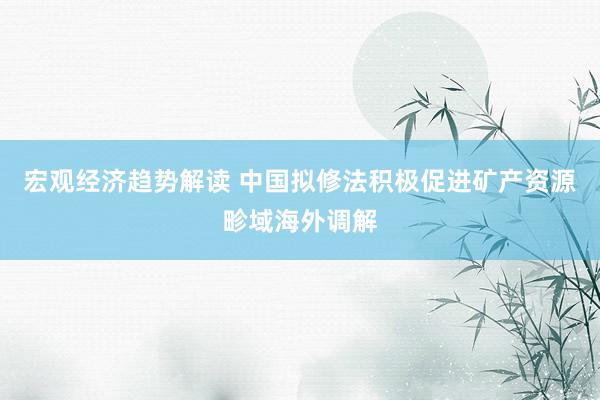 宏观经济趋势解读 中国拟修法积极促进矿产资源畛域海外调解