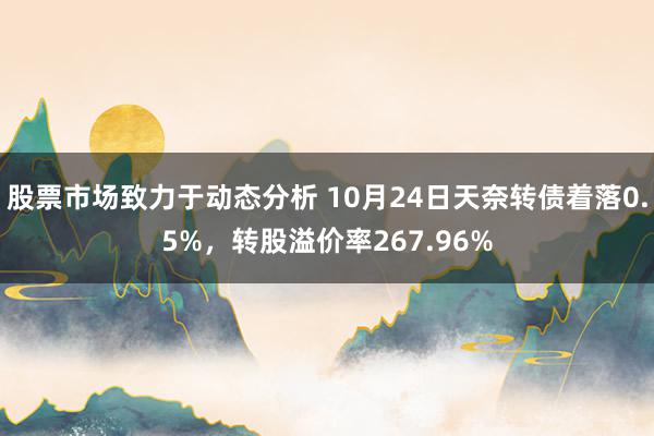 股票市场致力于动态分析 10月24日天奈转债着落0.5%，转股溢价率267.96%