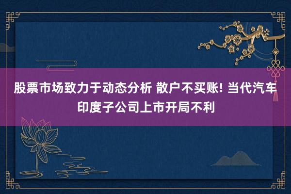 股票市场致力于动态分析 散户不买账! 当代汽车印度子公司上市开局不利