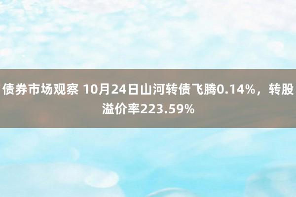 债券市场观察 10月24日山河转债飞腾0.14%，转股溢价率223.59%