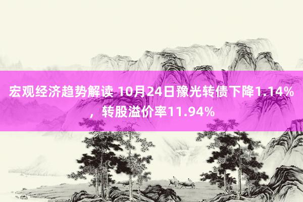 宏观经济趋势解读 10月24日豫光转债下降1.14%，转股溢价率11.94%