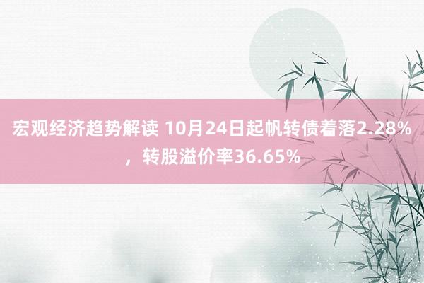 宏观经济趋势解读 10月24日起帆转债着落2.28%，转股溢价率36.65%