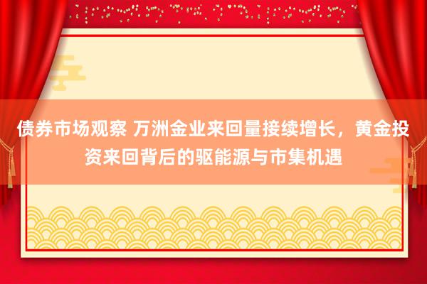 债券市场观察 万洲金业来回量接续增长，黄金投资来回背后的驱能源与市集机遇