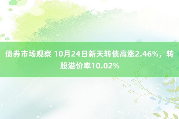 债券市场观察 10月24日新天转债高涨2.46%，转股溢价率10.02%