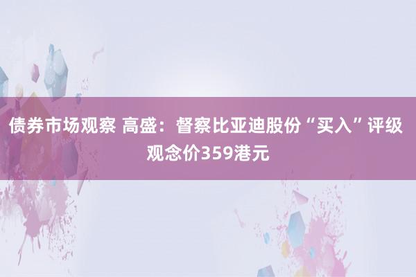 债券市场观察 高盛：督察比亚迪股份“买入”评级 观念价359港元