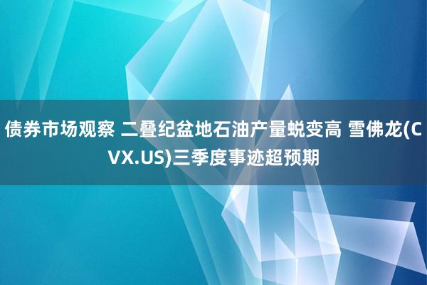 债券市场观察 二叠纪盆地石油产量蜕变高 雪佛龙(CVX.US)三季度事迹超预期