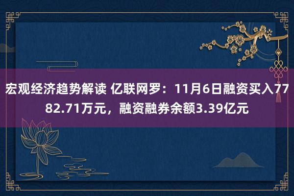 宏观经济趋势解读 亿联网罗：11月6日融资买入7782.71万元，融资融券余额3.39亿元