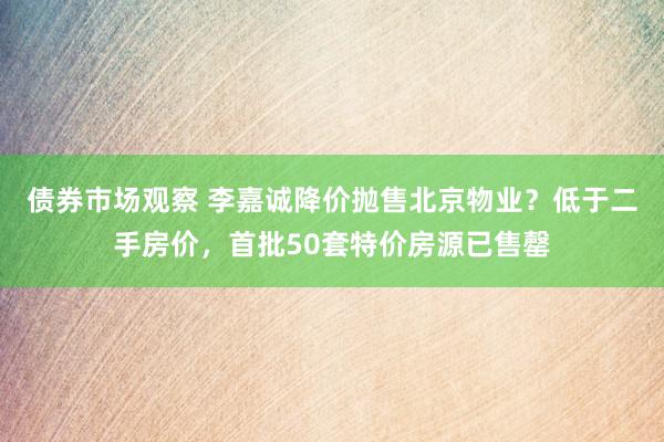 债券市场观察 李嘉诚降价抛售北京物业？低于二手房价，首批50套特价房源已售罄