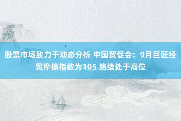 股票市场致力于动态分析 中国贸促会：9月巨匠经贸摩擦指数为105 络续处于高位