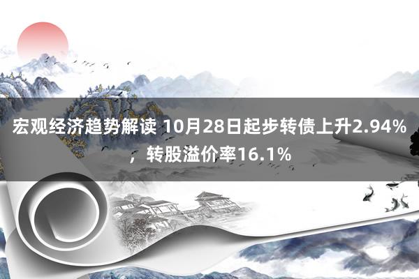 宏观经济趋势解读 10月28日起步转债上升2.94%，转股溢价率16.1%