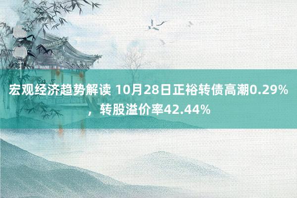 宏观经济趋势解读 10月28日正裕转债高潮0.29%，转股溢价率42.44%