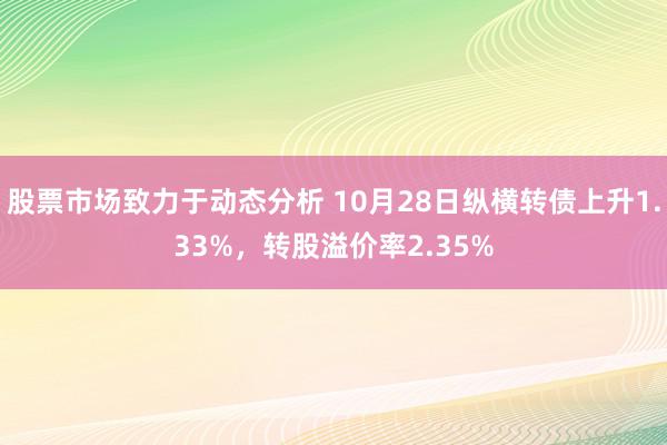 股票市场致力于动态分析 10月28日纵横转债上升1.33%，转股溢价率2.35%