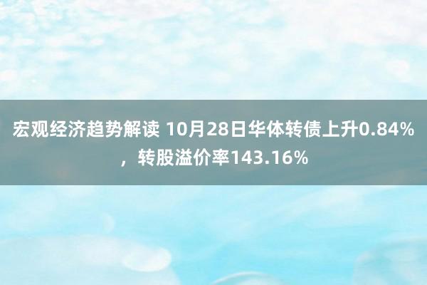 宏观经济趋势解读 10月28日华体转债上升0.84%，转股溢价率143.16%