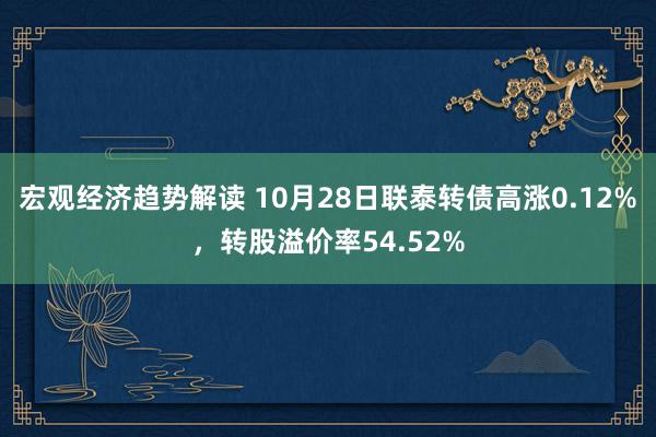 宏观经济趋势解读 10月28日联泰转债高涨0.12%，转股溢价率54.52%