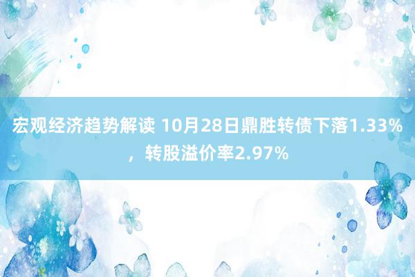 宏观经济趋势解读 10月28日鼎胜转债下落1.33%，转股溢价率2.97%