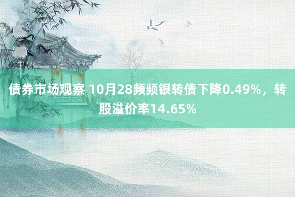 债券市场观察 10月28频频银转债下降0.49%，转股溢价率14.65%