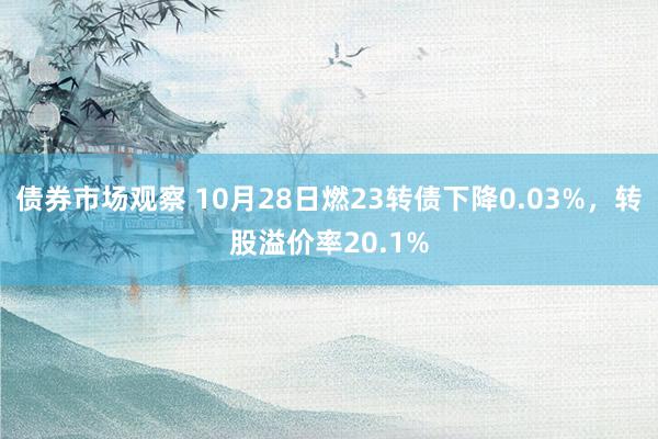 债券市场观察 10月28日燃23转债下降0.03%，转股溢价率20.1%