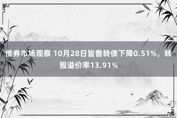 债券市场观察 10月28日皆鲁转债下降0.51%，转股溢价率13.91%