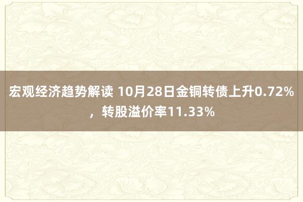 宏观经济趋势解读 10月28日金铜转债上升0.72%，转股溢价率11.33%