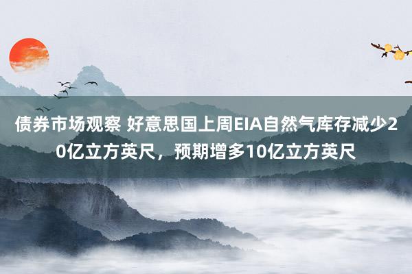 债券市场观察 好意思国上周EIA自然气库存减少20亿立方英尺，预期增多10亿立方英尺