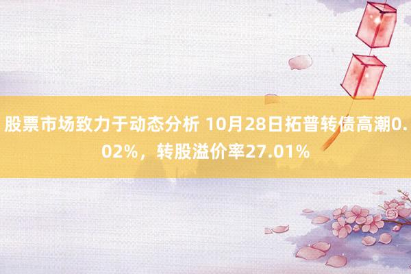 股票市场致力于动态分析 10月28日拓普转债高潮0.02%，转股溢价率27.01%