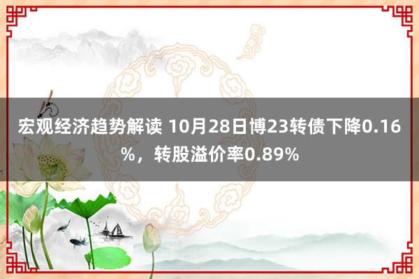 宏观经济趋势解读 10月28日博23转债下降0.16%，转股溢价率0.89%