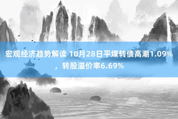 宏观经济趋势解读 10月28日平煤转债高潮1.09%，转股溢价率6.69%