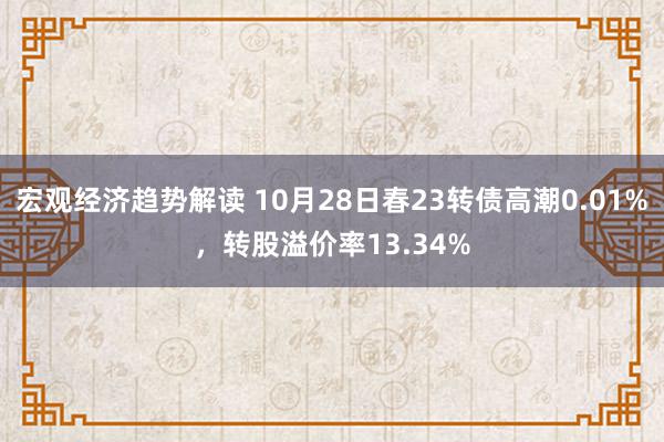 宏观经济趋势解读 10月28日春23转债高潮0.01%，转股溢价率13.34%