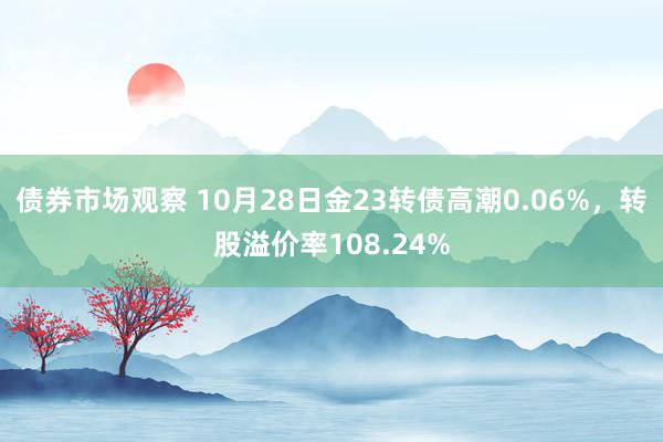 债券市场观察 10月28日金23转债高潮0.06%，转股溢价率108.24%