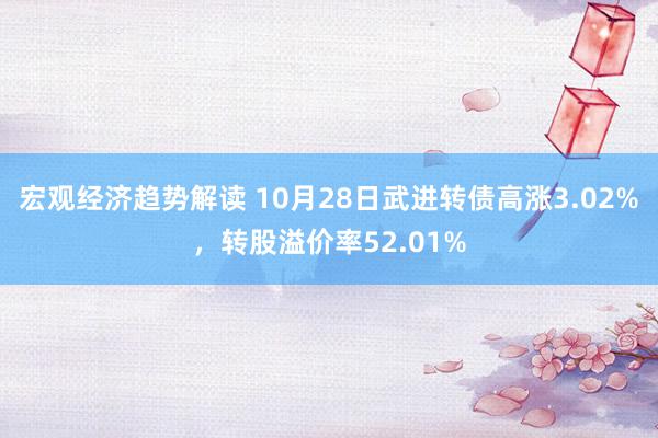 宏观经济趋势解读 10月28日武进转债高涨3.02%，转股溢价率52.01%