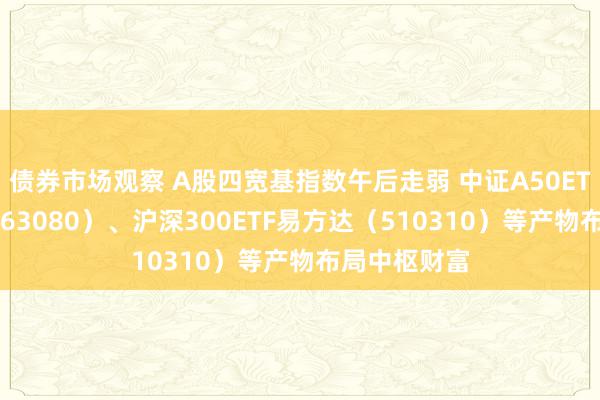 债券市场观察 A股四宽基指数午后走弱 中证A50ETF易方达（563080）、沪深300ETF易方达（510310）等产物布局中枢财富