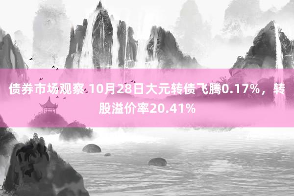 债券市场观察 10月28日大元转债飞腾0.17%，转股溢价率20.41%