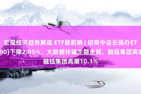 宏观经济趋势解读 ETF最前哨 | 招商中证云操办ETF(159890)下降2.95%，大数据诈骗主题走弱，融钰集团高潮10.1%