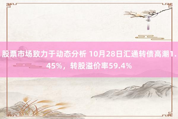 股票市场致力于动态分析 10月28日汇通转债高潮1.45%，转股溢价率59.4%