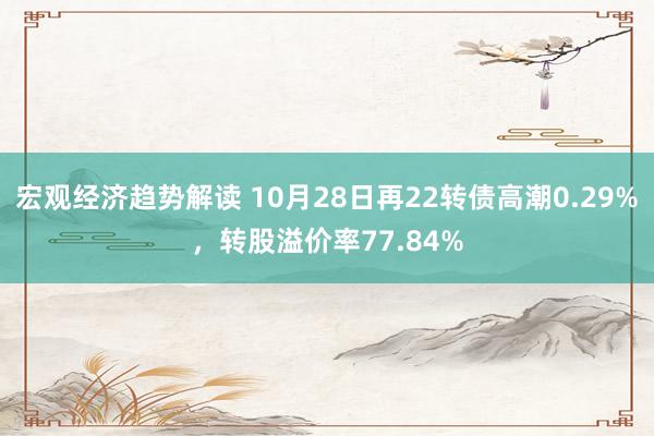 宏观经济趋势解读 10月28日再22转债高潮0.29%，转股溢价率77.84%