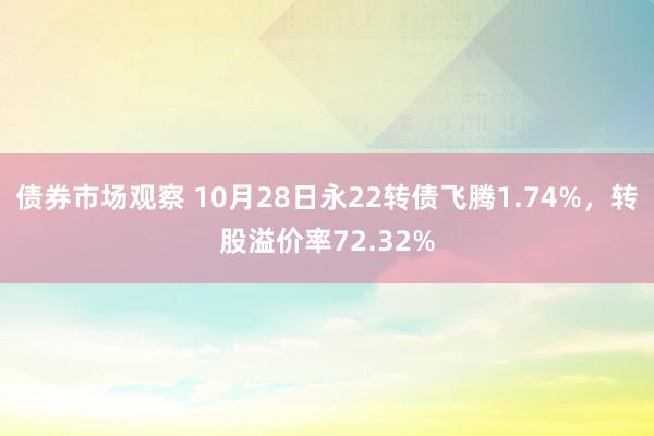 债券市场观察 10月28日永22转债飞腾1.74%，转股溢价率72.32%